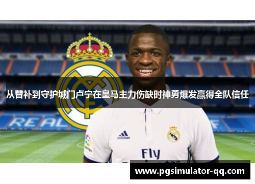 从替补到守护城门卢宁在皇马主力伤缺时神勇爆发赢得全队信任
