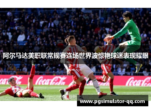 阿尔马达美职联常规赛连场世界波惊艳球迷表现耀眼 阿尔马达美职联常规赛连场世界波惊艳球迷表现耀眼