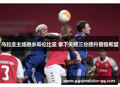 乌拉圭主场绝杀哥伦比亚 拿下关键三分提升晋级希望